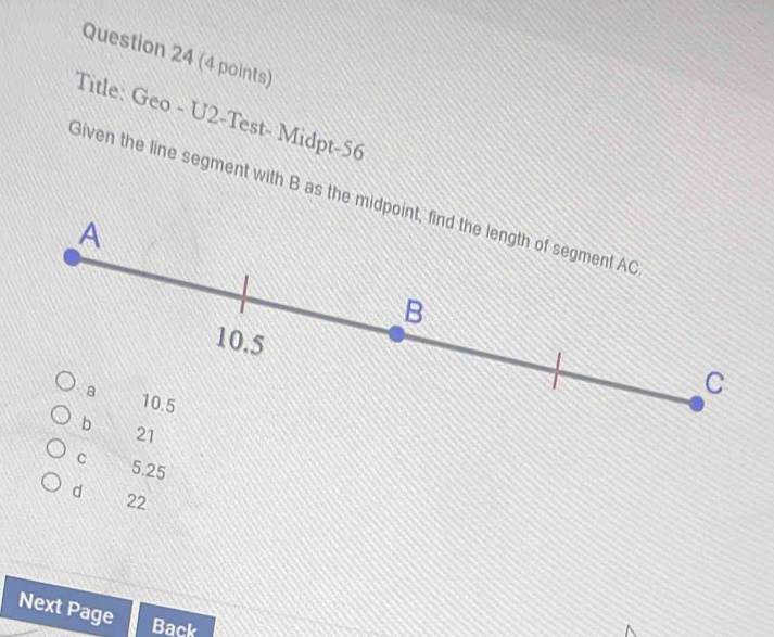 Title: Geo - U2-Test- Midpt-56
Given the line segment with B as the midpoint, find the length of segment AC
A
_ B
10.5
a 10.5
C
b
21
C 5.25
d 22
Next Page Back