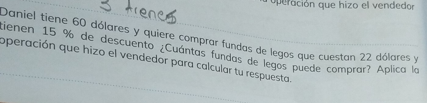 operación que hizo el vendedor 
Daniel tiene 60 dólares y quiere comprar fundas de legos que cuestan 22 dólares y
tienen 15 % de descuento ¿Cuántas fundas de legos puede comprar? Aplica la 
operación que hizo el vendedor para calcular tu respuesta.