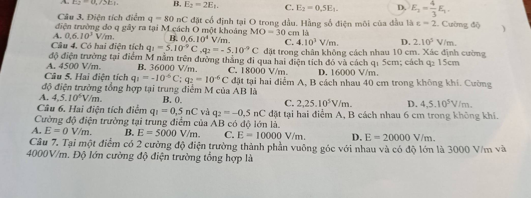 A. E_2=0,/5E_1. B. E_2=2E_1. D. E_2= 4/3 E_1.
C. E_2=0,5E_1.
Câu 3. Điện tích điểm q=80nC đặt cố định tại O trong dầu. Hằng số điện môi của dầu là varepsilon =2. Cường độ )
điện trường do q gây ra tại M cách O một khoảng MO=30 cm là
B. 0,6.10^4
A. 0,6.10^3V/m. V/m. C. 4.10^3V/m.
D. 2.10^5V/m.
Câu 4. Có hai điện tích q_1=5.10^(-9)C,q_2=-5.10^(-9)C đặt trong chân không cách nhau 10 cm. Xác định cường
độ điện trường tại điểm M nằm trên đường thẳng đi qua hai điện tích đó và cách q1 5cm; cách q2 15cm
A. 4500 V/m. B. 36000 V/m. C. 18000 V/m.
D. 16000 V/m.
Câu 5. Hai điện tích q_1=-10^(-6)C;q_2=10^(-6)C đặt tại hai điểm A, B cách nhau 40 cm trong không khí. Cường
độ điện trường tổng hợp tại trung điểm M của AB là
A. 4,5.10^6V/m. B. 0. 2,25.10^5V/m.
C.
D. 4,5.10^5V/m.
Câu 6. Hai điện tích điểm q_1=0,5nC và q_2=-0,5nC đặt tại hai điểm A, B cách nhau 6 cm trong không khí.
Cường độ điện trường tại trung điểm của AB có độ lớn là.
A. E=0V/m. B. E=5000V/m. C. E=10000V/m. D. E=20000V/m.
Câu 7. Tại một điểm có 2 cường độ điện trường thành phần vuông góc với nhau và có độ lớn là 3000 V/m và
4000V/m. Độ lớn cường độ điện trường tổng hợp là