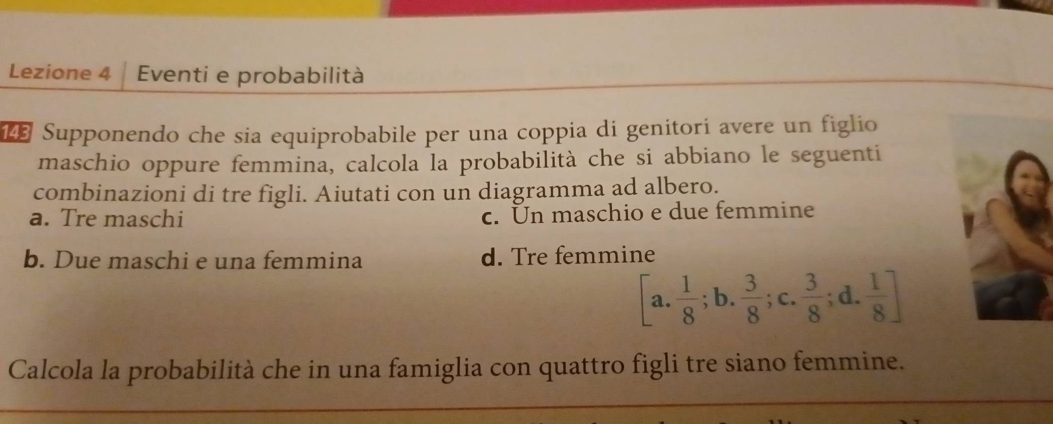 Lezione 4 Eventi e probabilità
143 Supponendo che sia equiprobabile per una coppia di genitorí avere un figlio
maschio oppure femmina, calcola la probabilità che si abbiano le seguenti
combinazioni di tre figli. Aiutati con un diagramma ad albero.
a. Tre maschi
c. Un maschio e due femmine
b. Due maschi e una femmina d. Tre femmine
[a. 1/8 ;b.  3/8 ;c.  3/8 ;d.  1/8 ]
Calcola la probabilità che in una famiglia con quattro figli tre siano femmine.