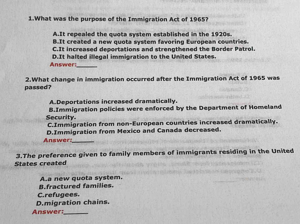 What was the purpose of the Immigration Act of 1965?
A.It repealed the quota system established in the 1920s.
B.It created a new quota system favoring European countries.
C.It increased deportations and strengthened the Border Patrol.
D.It halted illegal immigration to the United States.
Answer:_
2.What change in immigration occurred after the Immigration Act of 1965 was
passed?
A.Deportations increased dramatically.
B.Immigration policies were enforced by the Department of Homeland
Security.
C.Immigration from non-European countries increased dramatically.
D.Immigration from Mexico and Canada decreased.
Answer:_
3.The preference given to family members of immigrants residing in the United
States created
A.a new quota system.
B.fractured families.
C.refugees.
D.migration chains.
Answer:_