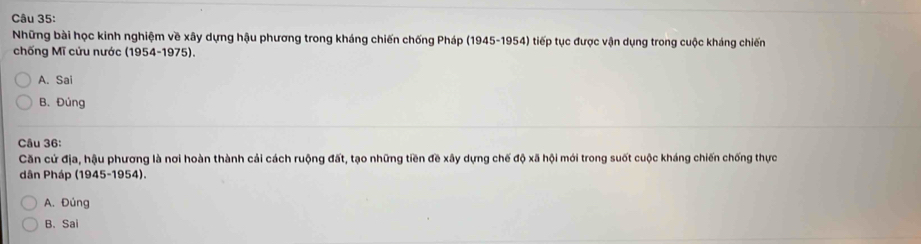 Những bài học kinh nghiệm về xây dựng hậu phương trong kháng chiến chống Pháp (1945-1954) tiếp tục được vận dụng trong cuộc kháng chiến
chống Mĩ cứu nước (1954-1975).
A. Sai
B. Đúng
Câu 36:
Căn cử địa, hậu phương là nơi hoàn thành cải cách ruộng đất, tạo những tiền đề xây dựng chế độ xã hội mới trong suốt cuộc kháng chiến chống thực
dân Pháp (1945-1954).
A. Đúng
B. Sai