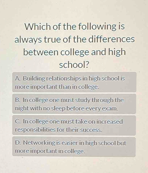 Which of the following is
always true of the differences
between college and high
school?
A. Building relationships in high school is
more important than in college.
B. In college one must study through the
night with no sleep before every exam.
C. In college one must take on increased
responsibilities for their success.
D. Networking is easier in high school but
more important in college.