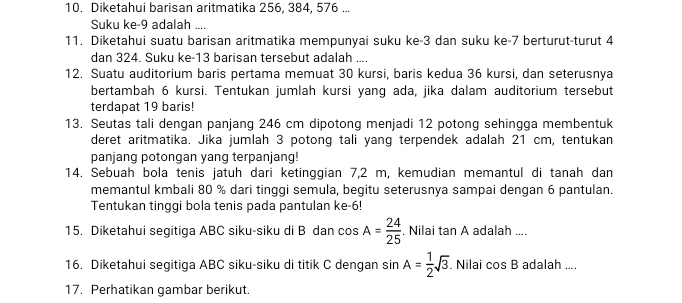 Diketahui barisan aritmatika 256, 384, 576... 
Suku ke -9 adalah .... 
11. Diketahui suatu barisan aritmatika mempunyai suku ke -3 dan suku ke -7 berturut-turut 4
dan 324. Suku ke- 13 barisan tersebut adalah .... 
12. Suatu auditorium baris pertama memuat 30 kursi, baris kedua 36 kursi, dan seterusnya 
bertambah 6 kursi. Tentukan jumlah kursi yang ada, jika dalam auditorium tersebut 
terdapat 19 baris! 
13. Seutas tali dengan panjang 246 cm dipotong menjadi 12 potong sehingga membentuk 
deret aritmatika. Jika jumlah 3 potong tali yang terpendek adalah 21 cm, tentukan 
panjang potongan yang terpanjang! 
14. Sebuah bola tenis jatuh dari ketinggian 7,2 m, kemudian memantul di tanah dan 
memantul kmbali 80 % dari tinggi semula, begitu seterusnya sampai dengan 6 pantulan. 
Tentukan tinggi bola tenis pada pantulan ke- 6! 
15. Diketahui segitiga ABC siku-siku di B dan cos A= 24/25 . Nilai tan A adalah .... 
16. Diketahui segitiga ABC siku-siku di titik C dengan sin A= 1/2 sqrt(3) Nilai cos B adalah .... 
17. Perhatikan gambar berikut.