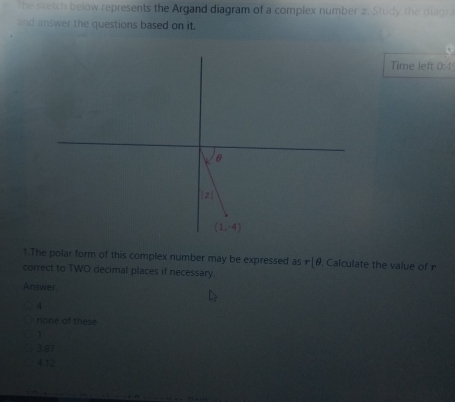 The sketch below represents the Argand diagram of a complex number z. Study the diagr.
and answer the questions based on it.
Time left 0:4
1.The polar form of this complex number may be expressed as r |θ. Calculate the value of r
correct to TWO decimal places if necessary.
Answer.
4
none of these
1
4.12