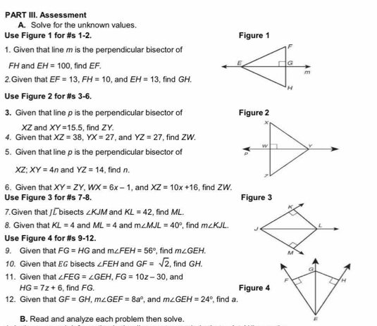 PART III. Assessment 
A. Solve for the unknown values 
Use Fiqure 1 for #s 1-2. Figure 1 
1. Given that line m is the perpendicular bisector of
FH and EH=100 , find EF. 
2. Given that EF=13, FH=10 , and EH=13 , find GH. 
Use Figure 2 for #s 3-6. 
3. Given that line p is the perpendicular bisector of Figure 2 
x
XZ and XY=15.5 , find ZY. 
4. Given that XZ=38, YX=27 , and YZ=27 , find ZW.
w
5. Given that line p is the perpendicular bisector of ρ
XZ: XY=4n and YZ=14 , find n. 
, 
6. Given that XY=ZY, WX=6x-1 , and XZ=10x+16 , find ZW. 
Use Fiqure 3 for #s 7-8. Figure 3 
K 
7.Given that /L bisects ∠ KJM and KL=42 , find ML. 
8. Given that KL=4 and ML=4 and m∠ MJL=40° , find m∠ KJL. J L 
Use Figure 4 for #s 9-12 
9. Given that FG=HG and m∠ FEH=56° , find m∠ GEH.
M
10. Given that EG bisects ∠ FEH and GF=sqrt(2) , find GH.
G
11. Given that ∠ FEG=∠ GEH, FG=10z-30 , and 
F H
HG=7z+6 , find FG. Figure 4 
12. Given that GF=GH, m∠ GEF=8a° , and m∠ GEH=24° find a. 
B. Read and analyze each problem then solve.