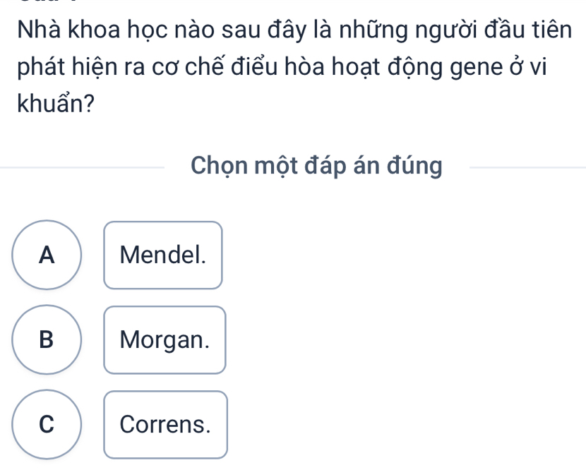 Nhà khoa học nào sau đây là những người đầu tiên
phát hiện ra cơ chế điểu hòa hoạt động gene ở vi
khuẩn?
Chọn một đáp án đúng
A Mendel.
B Morgan.
C Correns.