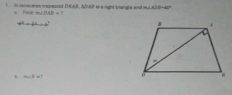 In isosceles trapezoid DRAB ， △ DAR is a right triangle and m∠ ADB=40°. 
a. Find: m∠ DAB= ? 
? 
b. m∠ R=