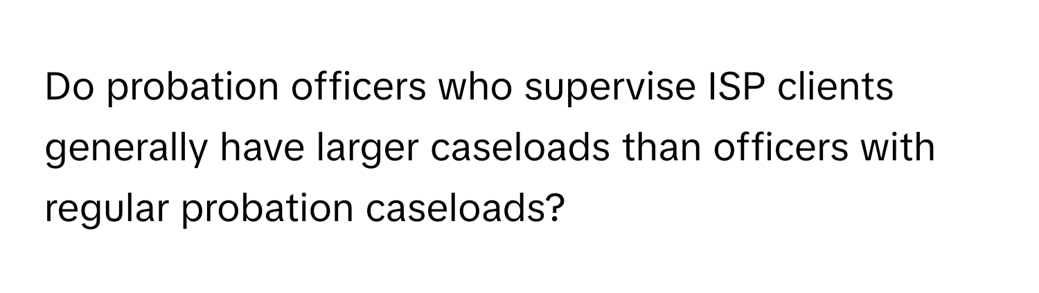 Do probation officers who supervise ISP clients generally have larger caseloads than officers with regular probation caseloads?