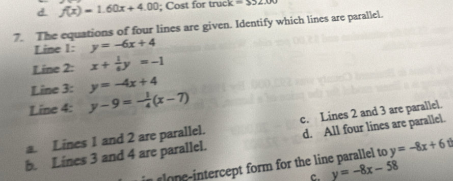 d. f(x)=1.60x+4.00; Cost for truck =S52.00
7. The equations of four lines are given. Identify which lines are parallel.
Line 1: y=-6x+4
Line 2: x+ 1/6 y=-1
Line 3: y=-4x+4
Line 4: y-9=- 1/4 (x-7)
a. Lines 1 and 2 are parallel. c. Lines 2 and 3 are parallel.
b. Lines 3 and 4 are parallel. d. All four lines are parallel.
ln i ercept form for the line paralle to y=-8x+6
c. y=-8x-58