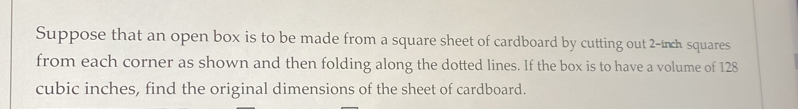 Suppose that an open box is to be made from a square sheet of cardboard by cutting out 2-inch squares 
from each corner as shown and then folding along the dotted lines. If the box is to have a volume of 128
cubic inches, find the original dimensions of the sheet of cardboard