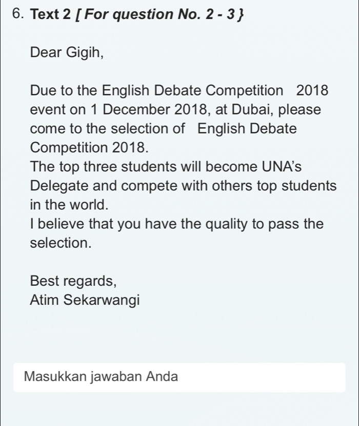 Text 2 [ For question No. 2 - 3  
Dear Gigih, 
Due to the English Debate Competition 2018 
event on 1 December 2018, at Dubai, please 
come to the selection of English Debate 
Competition 2018. 
The top three students will become UNA's 
Delegate and compete with others top students 
in the world. 
I believe that you have the quality to pass the 
selection. 
Best regards, 
Atim Sekarwangi 
Masukkan jawaban Anda