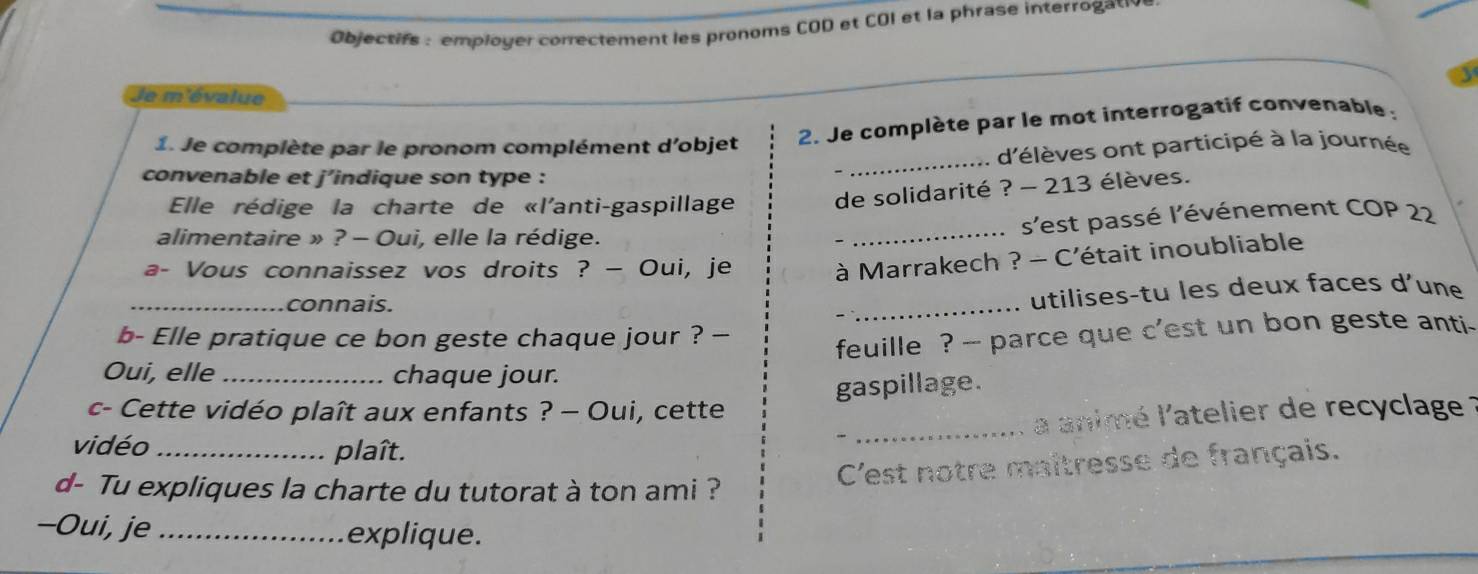 Objectifs : employer correctement les pronoms COD et COI et la phrase interrogativ 
Je m'évalue 
_ 
1. Je complète par le pronom complément d'objet 2. Je complète par le mot interrogatif convenable : 
. d'élèves ont participé à la journée 
convenable et j’indique son type : 
Elle rédige la charte de «l'anti-gaspillage de solidarité ? - 213 élèves. 
alimentaire » ? - Oui, elle la rédige. 
_ s'est passé l'événement COP 22 
a- Vous connaissez vos droits ? — Oui, je 
à Marrakech ? - C'était inoubliable 
_connais. 
_utilises-tu les deux faces d'une 
b- Elle pratique ce bon geste chaque jour ? — 
feuille ? -- parce que c'est un bon geste anti. 
Oui, elle _chaque jour. 
gaspillage. 
c- Cette vidéo plaît aux enfants ? — Oui, cette 
_a animé l'atelier de recyclage 
vidéo _plaît. 
d- Tu expliques la charte du tutorat à ton ami ? 
C'est notre maîtresse de français. 
-Oui, je _explique.