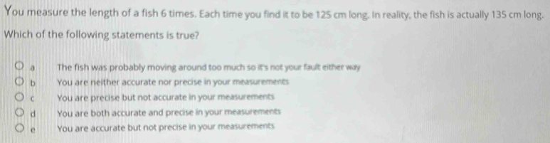 You measure the length of a fish 6 times. Each time you find it to be 125 cm long. In reality, the fish is actually 135 cm long.
Which of the following statements is true?
a The fish was probably moving around too much so it's not your fault either way
b You are neither accurate nor precise in your measurements
c You are precise but not accurate in your measurements
d wnn You are both accurate and precise in your measurements
e You are accurate but not precise in your measurements