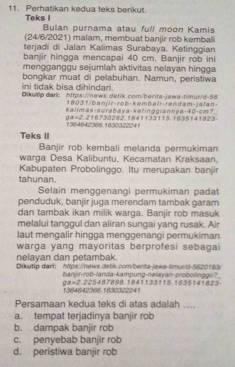 Perhatikan kedua teks berikut.
Teks I
Bulan purnama atau full moon Kamis
(24/6/2021) malam, membuat banjir rob kembali
terjadi di Jalan Kalimas Surabaya. Ketinggian
banjir hingga mencapai 40 cm. Banjir rob ini
mengganggu sejumlah aktivitas nelayan hingga
bongkar muat di pelabuhan. Namun, peristiwa
ini tidak bisa dihindari.
Dikutip dari: https://news.detik.com/berita-jawa-timur/d-56
1 8031 / banjir -rob- kembal i - rendam - jal an -
kalimas-surabaya-ketinggiannya-40-cm?
ga=2.21673 10262.1841133115.1635141823-
1364642366.1630322241
Teks II
Banjir rob kembali melanda permukiman
warga Desa Kalibuntu, Kecamatan Kraksaan,
Kabupaten Probolinggo. Itu merupakan banjir
tahunan.
Selain menggenangi permukiman padat
penduduk, banjir juga merendam tambak garam
dan tambak ikan milik warga. Banjir rob masuk
melalui tanggul dan aliran sungai yang rusak. Air
laut mengalir hingga menggenangi permukiman
warga yang mayoritas berprofesi sebagai
nelayan dan petambak.
Dikutip dari: https://news.detik.com/berita-jawa-timur/d-5620183/
banjir-rob-landa-kampung-nelayan-probolinggo?
ga=2.2254878 198.1841133115.1635141823-
1364642366.1630322241
Persamaan kedua teks di atas adalah ....
a. tempat terjadinya banjir rob
b. dampak banjir rob
c. penyebab banjir rob
d. peristiwa banjir rob