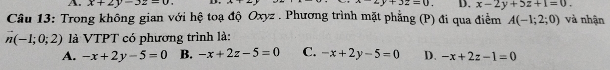 A. x+2y-3z=0. D
x-2y+3z=0. D. x-2y+5z+1=0. 
Câu 13: Trong không gian với hệ toạ độ Oxyz. Phương trình mặt phẳng (P) đi qua điểm A(-1;2;0) và nhận
vector n(-1;0;2) là VTPT có phương trình là:
A. -x+2y-5=0 B. -x+2z-5=0 C. -x+2y-5=0 D. -x+2z-1=0