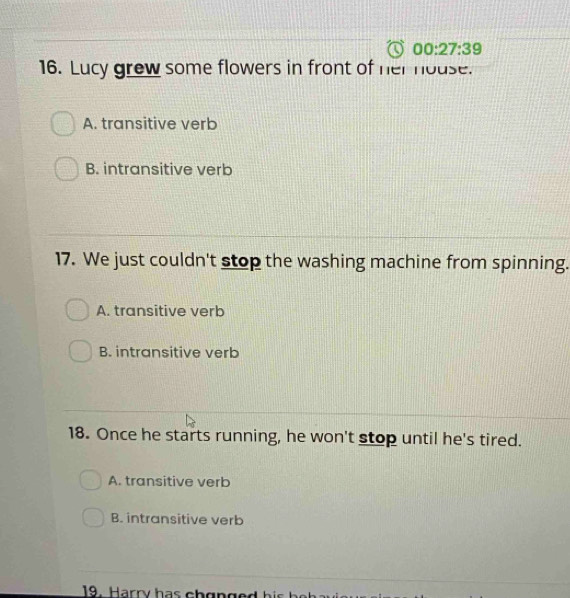 00:27:39 
16. Lucy grew some flowers in front of her house.
A. transitive verb
B. intransitive verb
17. We just couldn't stop the washing machine from spinning.
A. transitive verb
B. intransitive verb
18. Once he starts running, he won't stop until he's tired.
A. transitive verb
B. intransitive verb
19. Harry has ch onged h i