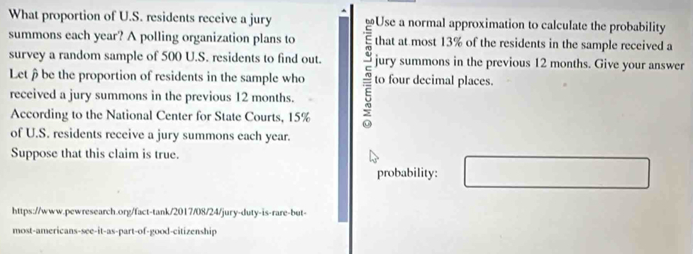 What proportion of U.S. residents receive a jury 
summons each year? A polling organization plans to that at most 13% of the residents in the sample received a 
survey a random sample of 500 U.S. residents to find out. jury summons in the previous 12 months. Give your answer 
Letbe the proportion of residents in the sample who to four decimal places. 
received a jury summons in the previous 12 months. 
According to the National Center for State Courts, 15%
of U.S. residents receive a jury summons each year. 
Suppose that this claim is true. 
probability: 
https://www.pewresearch.org/fact-tank/2017/08/24/jury-duty-is-rare-but- 
most-americans-see-it-as-part-of-good-citizenship