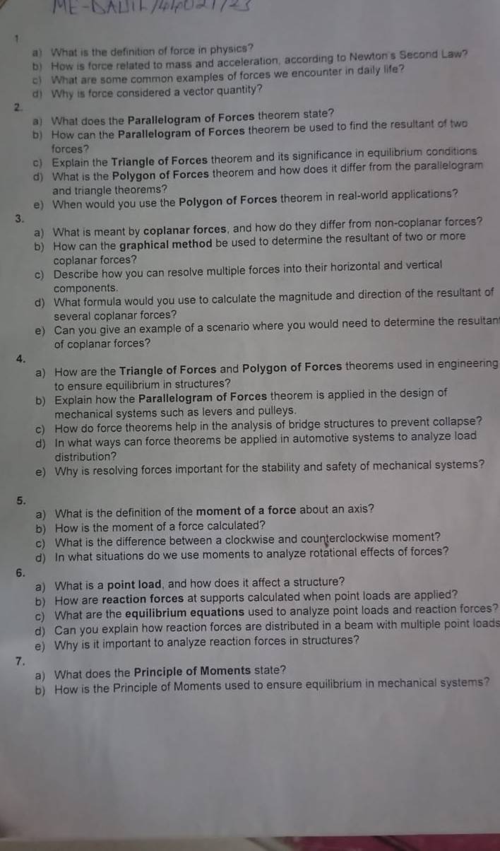 What is the definition of force in physics?
b) How is force related to mass and acceleration, according to Newton's Second Law?
c) What are some common examples of forces we encounter in daily life?
d) Why is force considered a vector quantity?
2.
a) What does the Parallelogram of Forces theorem state?
b) How can the Parallelogram of Forces theorem be used to find the resultant of two
forces?
c) Explain the Triangle of Forces theorem and its significance in equilibrium conditions
d) What is the Polygon of Forces theorem and how does it differ from the parallelogram
and triangle theorems?
e) When would you use the Polygon of Forces theorem in real-world applications?
3.
a) What is meant by coplanar forces, and how do they differ from non-coplanar forces?
b) How can the graphical method be used to determine the resultant of two or more
coplanar forces?
c) Describe how you can resolve multiple forces into their horizontal and vertical
components.
d) What formula would you use to calculate the magnitude and direction of the resultant of
several coplanar forces?
e) Can you give an example of a scenario where you would need to determine the resultan
of coplanar forces?
4.
a) How are the Triangle of Forces and Polygon of Forces theorems used in engineering
to ensure equilibrium in structures?
b) Explain how the Parallelogram of Forces theorem is applied in the design of
mechanical systems such as levers and pulleys.
c) How do force theorems help in the analysis of bridge structures to prevent collapse?
d) In what ways can force theorems be applied in automotive systems to analyze load
distribution?
e) Why is resolving forces important for the stability and safety of mechanical systems?
5.
a) What is the definition of the moment of a force about an axis?
b) How is the moment of a force calculated?
c) What is the difference between a clockwise and counterclockwise moment?
d) In what situations do we use moments to analyze rotational effects of forces?
6.
a) What is a point load, and how does it affect a structure?
b) How are reaction forces at supports calculated when point loads are applied?
c) What are the equilibrium equations used to analyze point loads and reaction forces?
d) Can you explain how reaction forces are distributed in a beam with multiple point loads
e) Why is it important to analyze reaction forces in structures?
7.
a) What does the Principle of Moments state?
b) How is the Principle of Moments used to ensure equilibrium in mechanical systems?