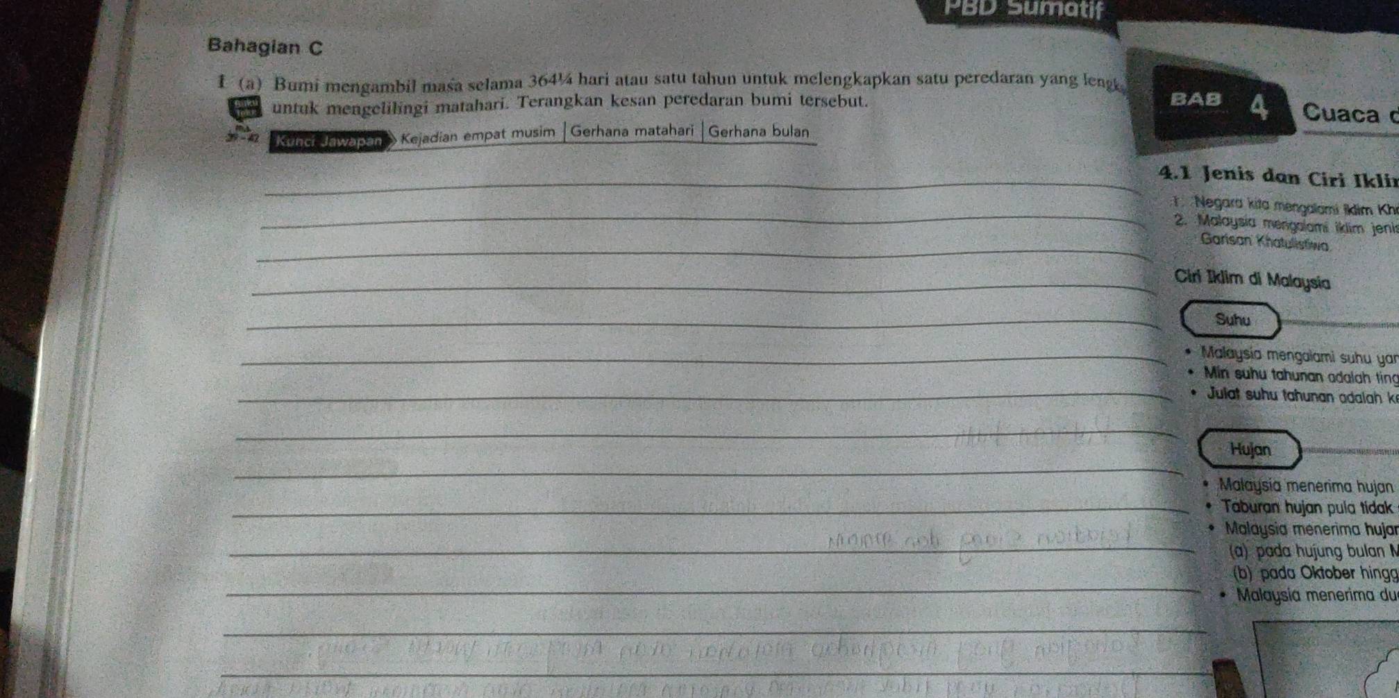 PBD Sumatif 
Bahagian C 
f (a) Bumi mengambil masa selama 364¼ hari atau satu tahun untuk melengkapkan satu peredaran yang leng BAB 
untuk mengelilingi matahari. Terangkan kesan peredaran bumi tersebut. 
4 Cuaca 
Kinci ewasen Kejadian empat musim |Gerhana matahari Gerhana bulan 
_4.1 Jenis dan Ciri Ikli 
_ 
Negara kita mengalami ikim Khi 
2. Malaysia mengalami iklim jeni 
_Garisan Khatulistiwa 
_Ciri İklim di Malaysia 
_ 
Suhu 
_ Malaysía mengalami suhu yar 
_ 
Min suhu tahunan adalah ting 
* Julat suhu tahunan adalah k
_ 
_ 
Hujan 
Malaysía menerima hujan 
_Taburan hujan pula tidak 
_ 
_ 
Malaysia menerima hujar 
(a) pada hujung bulan 
_ 
(b) pada Oktober hing 
Malaysía menerima du 
_ 
__