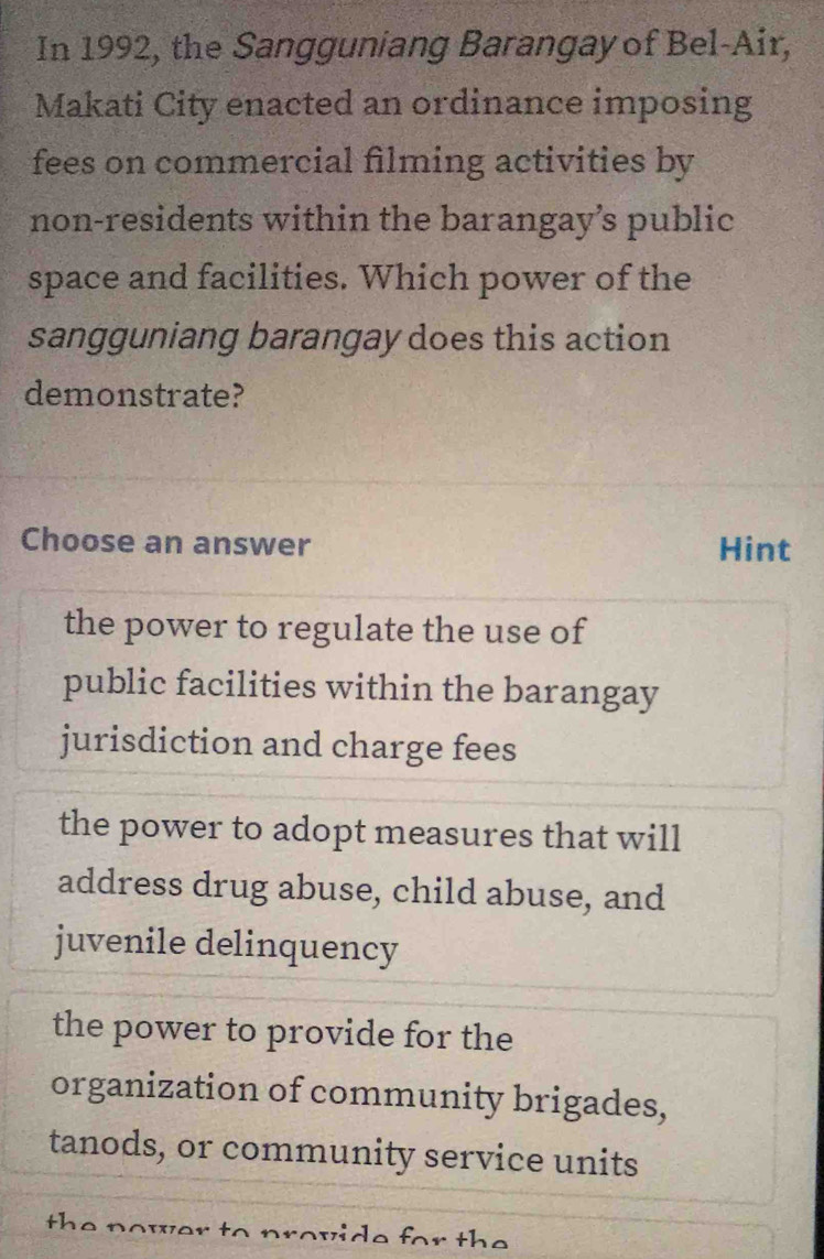 In 1992, the Sangguniang Barangay of Bel-Air,
Makati City enacted an ordinance imposing
fees on commercial filming activities by
non-residents within the barangay’s public
space and facilities. Which power of the
sangguniang barangay does this action
demonstrate?
Choose an answer Hint
the power to regulate the use of
public facilities within the barangay
jurisdiction and charge fees
the power to adopt measures that will
address drug abuse, child abuse, and
juvenile delinquency
the power to provide for the
organization of community brigades,
tanods, or community service units
the nower to provide for the