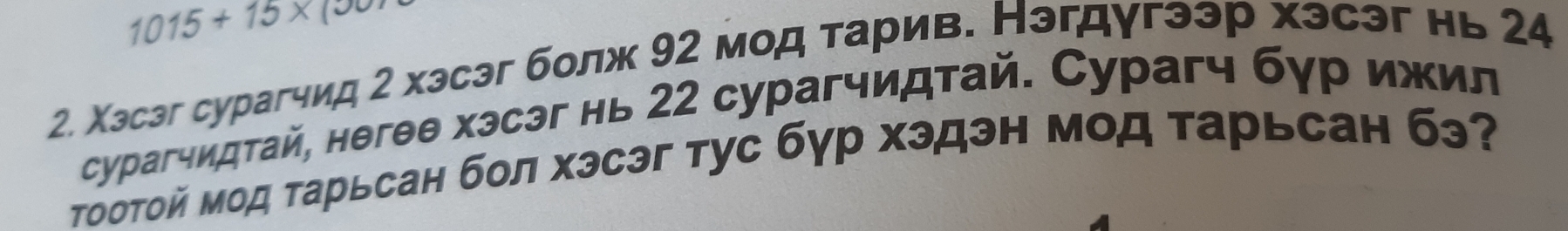 1015+15* (
2. Χэсэг сурагчид 2 хэсэг болж 92 мод тарив. Нэгдугээр хэсэг нь 24
сурагчидтай, негθθ хэсэг нь 22 сурагчидтай. Сурагч бур ижил 
Τоотой мод тарьсан бол хэсэг тус бγр хэдэн мод τарьсан бэ?