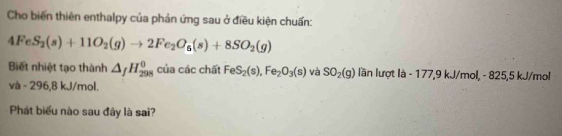 Cho biến thiên enthalpy của phản ứng sau ở điều kiện chuẩn:
4FeS_2(s)+11O_2(g)to 2Fe_2O_5(s)+8SO_2(g)
Biết nhiệt tạo thành △ _fH_(298)^0 của các chất FeS_2(s), Fe_2O_3(s) và SO_2(g) lần lượt là - 177,9 kJ/mol, - 825,5 kJ/mol
và - 296,8 kJ/mol. 
Phát biểu nào sau đây là sai?