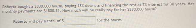 Roberto bought a $330,000 house, paying 18% down, and financing the rest at 7% interest for 30 years. Her 
monthly payments are $1800.31. How much will he really pay for her $330,000 house? 
Roberto will pay a total of $ for the house.