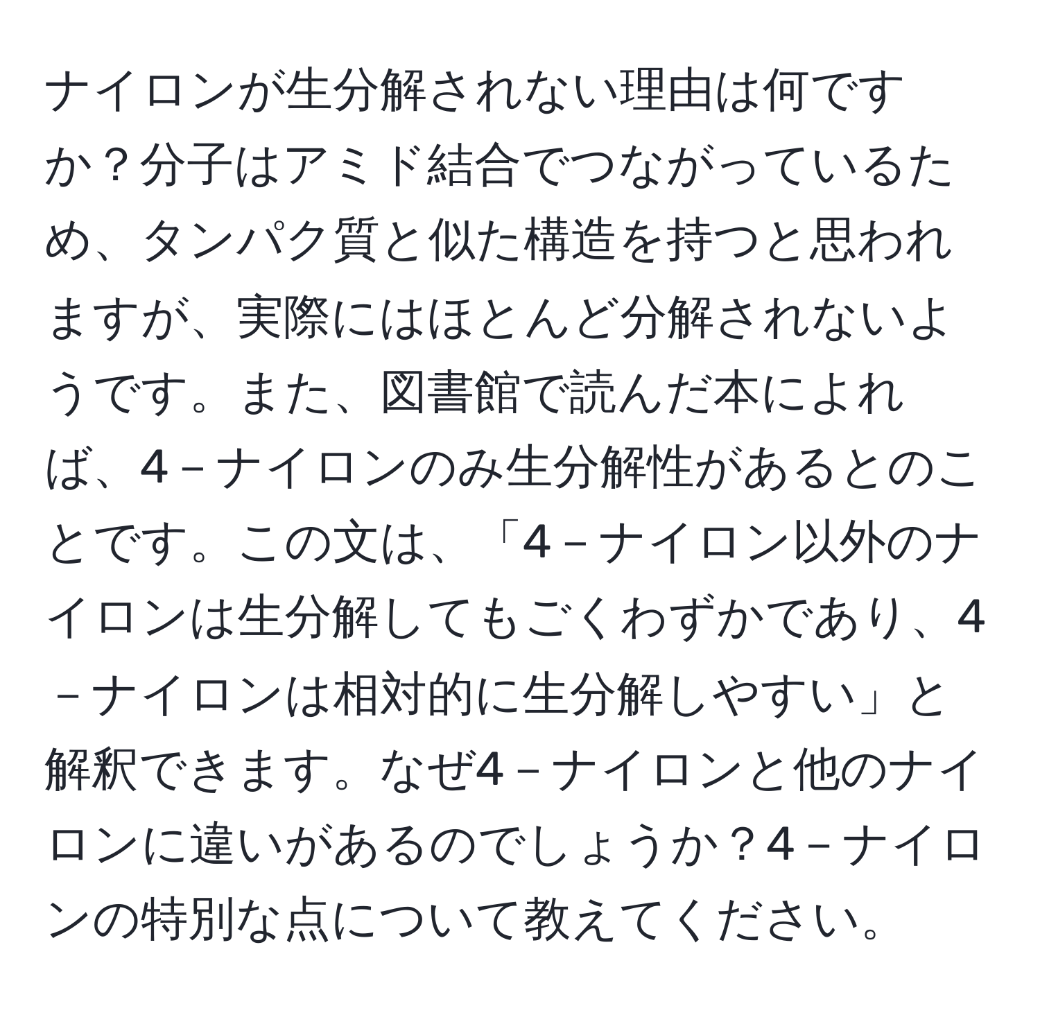 ナイロンが生分解されない理由は何ですか？分子はアミド結合でつながっているため、タンパク質と似た構造を持つと思われますが、実際にはほとんど分解されないようです。また、図書館で読んだ本によれば、4－ナイロンのみ生分解性があるとのことです。この文は、「4－ナイロン以外のナイロンは生分解してもごくわずかであり、4－ナイロンは相対的に生分解しやすい」と解釈できます。なぜ4－ナイロンと他のナイロンに違いがあるのでしょうか？4－ナイロンの特別な点について教えてください。