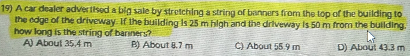 A car dealer advertised a big sale by stretching a string of banners from the top of the building to
the edge of the driveway. If the building is 25 m high and the driveway is 50 m from the building,
how long is the string of banners?
A) About 35.4 m B) About 8.7 m C) About 55.9 m D) About 43.3 m