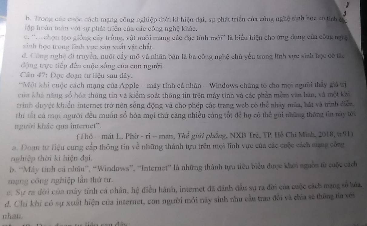 b. Trong các cuộc cách mạng công nghiệp thời kì hiện đại, sự phát triển của công nghệ sinh học có tỉnh đặc
lập hoàn toàn với sự phát triển của các công nghệ khác.
c. ''Mchọn tạo giống cây trồng, vật nuôi mang các đặc tính mới' là biểu hiện cho ứng dụng của công nghệ
sinh học trong lĩnh vực sản xuất vật chất.
d. Công nghệ di truyền, nuôi cấy mô và nhân bản là ba công nghệ chủ yếu trong lĩnh vực sinh học có tác
động trực tiếp đến cuộc sống của con người.
Câu 47: Đọc đoạn tư liệu sau đây:
*Một khi cuộc cách mạng của Apple - máy tính cá nhân - Windows chứng tỏ cho mọi người thấy giả trị
của khả năng số hóa thông tin và kiểm soát thông tin trên máy tính và các phần mềm văn bản, và một khi
trình duyệt khiến internet trở nên sống động và cho phép các trang web có thể nhảy múa, hát và trình diễn,
thi tất cả mọi người đều muốn số hóa mọi thứ càng nhiều càng tốt đề họ có thể gửi những thông tin này tới
người khác qua internet'.
( Thô - mát L. Phờ - ri - man, Thế giới phẳng, NXB Trẻ, TP. Hồ Chỉ Minh, 2018, tr.91)
a. Doạn tư liệu cung cấp thông tin về những thành tựu trên mọi lĩnh vực của các cuộc cách mạng công
nghiệp thời ki hiện đại.
b. “Máy tính cá nhân”, “Windows”, “Internet” là những thành tựu tiêu biểu được khởi nguồn từ cuộc cách
mạng công nghiệp lần thứ tư.
c. Sự ra đời của máy tính cá nhân, hệ điều hành, internet đã đánh dầu sự ra đời của cuộc cách mạng số hóa.
d. Chỉ khi có sự xuất hiện của internet, con người mới này sinh nhu cầu trao đổi và chia sẻ thông tia với
nhau.