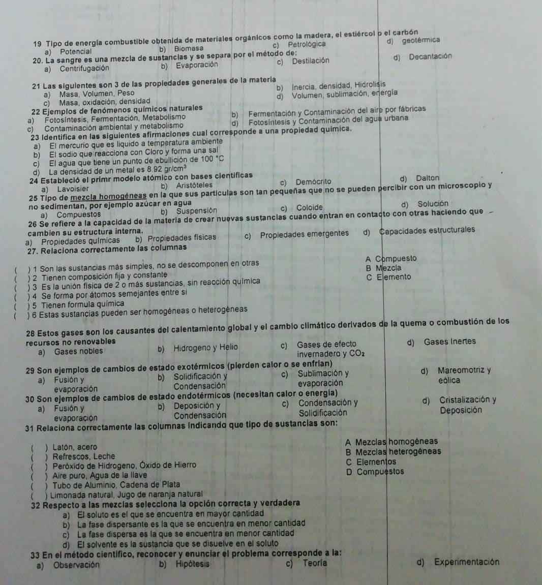 Tipo de energía combustible obtenida de materiales orgánicos como la madera, el estiércol p el carbón
a) Potencial b) Biomasa c) Petrológica d) geotérmica
20. La sangre es una mezcia de sustancias y se separa por el método de:
a) Centrifugación b) Evaporación c) Destilación d) Decantación
21 Las sigulentes son 3 de las propiedades generales de la matería
a) Masa, Volumen, Peso b) Inercia, densidad, Hidrolisis
c) Masa, oxidación, densidad d) Volumen, sublimación, energía
22 Ejemplos de fenómenos químicos naturales
a) Fotosíntesis, Fermentación, Metabolismo b) Fermentación y Contaminación del aire por fábricas
c) Contaminación ambiental y metabolismo d) Fotosíntesis y Contaminación del agua urbana
23 Identifica en las siguientes afirmaciones cual corresponde a una propiedad química.
a) El mercurio que es liquido a temperatura ambiente
b) El sodio que reacciona con Cloro y forma una sal
c) El agua que tiene un punto de ebullición de 100°C
d) La densidad de un metal es 8.92gr/cm^3
24 Estableció el primr modelo atómico con bases cientificas
a) Lavoisier b) Aristóteles c) Demócrito d) Dalton
25 Tipo de mezcla homogéneas en la que sus partículas son tan pequeñas que no se pueden percibir con un microscopio y
no sedimentan, por ejemplo azúcar en agua d) Solución
a) Compuestos b) Suspensión c) Coloide
26 Se refiere a la capacidad de la matería de crear nuevas sustancias cuando entran en contaçto con otras haciendo que
cambien su estructura interna.
a) Propiedades químicas b) Propiedades físicas c) Propiedades emergentes d) Capacidades estructurales
27. Relaciona correctamente las columnas
A Compuesto
( ) 1 Son las sustancias más simples, no se descomponen en otras B Mezcla
( ) 2 Tienen composición fija y constante C Elemento
 ) 3 Es la unión física de 2 o más sustancias, sin reacción química
( ) 4 Se forma por átomos semejantes entre si
( ) 5 Tienen formula química
( ) 6 Estas sustancias pueden ser homogéneas o heterogéneas
28 Estos gases son los causantes del calentamiento global y el cambio climático derivados de la quema o combustión de los
recursos no renovables
a) Gases nobles b) Hidrogeno y Helio c) Gases de efecto d) Gases Inertes
invernadero y CO_2
29 Son ejemplos de cambios de estado exotérmicos (pierden calor o se enfrían)
a) Fusión y b) Solidificación y c) Sublimación y d) Mareomotriz y
evaporación Condensación evaporación eólica
30 Son ejemplos de cambios de estado endotérmicos (necesitan calor o energía)
a) Fusión y b) Deposición y c) Condensación y d) Cristalización y
evaporación Condensación Solidificación Deposición
31 Relaciona correctamente las columnas indicando que tipo de sustancias son:
( ) Latón, acero A Mezclas homogéneas
( ) Refrescos, Leche B Mezcias heterogêneas
( ) Peróxido de Hidrogeno, Óxido de Hierro
C Elementos
 ) Aire puro, Água de la llave D Compuestos
( ) Tubo de Alumínio, Cadena de Plata
 ) Limonada natural, Jugo de naranja natural
32 Respecto a las mezclas selecciona la opción correcta y verdadera
a) El soluto es el que se encuentra en mayor cantidad
b) La fase dispersante es la que se encuentra en menor cantidad
c) La fase dispersa es la que se encuentra en menor cantidad
d) El solvente es la sustancia que se disuelve en el soluto
33 En el método científico, reconocer y enunciar el problema corresponde a la:
a) Observación b) Hipótesis c) Teoría d) Experimentación