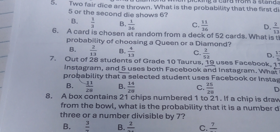 picking a card from a standa
5. Two fair dice are thrown. What is the probability that the first di
5 or the second die shows 6?
B.  1/3  B.  1/36   11/36 
C.
D.  2/13 
6. A card is chosen at random from a deck of 52 cards. What is tl
probability of choosing a Queen or a Diamond?
B.  2/13  B.  4/13 
C.  2/52 
D.  17/5 
7. Out of 28 students of Grade 10 Taurus, 19 uses Facebook, 11
Instagram, and 5 uses both Facebook and Instagram. What
probability that a selected student uses Facebook or Instag
B.  11/28  B.  14/28  C.  25/28  D
8. A box contains 21 chips numbered 1 to 21. If a chip is draw
from the bowl, what is the probability that it is a number d
three or a number divisible by 7?
B.  3/7  B. frac 2 C. frac 7