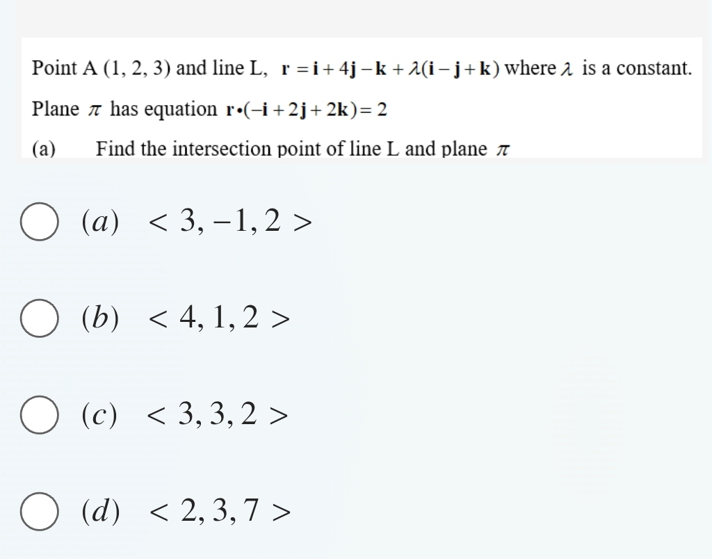 Point A(1,2,3) and line L, r=i+4j-k+lambda (i-j+k) where λ is a constant.
Plane π has equation r· (-i+2j+2k)=2
(a) Find the intersection point of line L and plane π
(a)<3,-1,2>
(b <4,1,2>
(c) <3,3,2>
(d) <2,3,7>