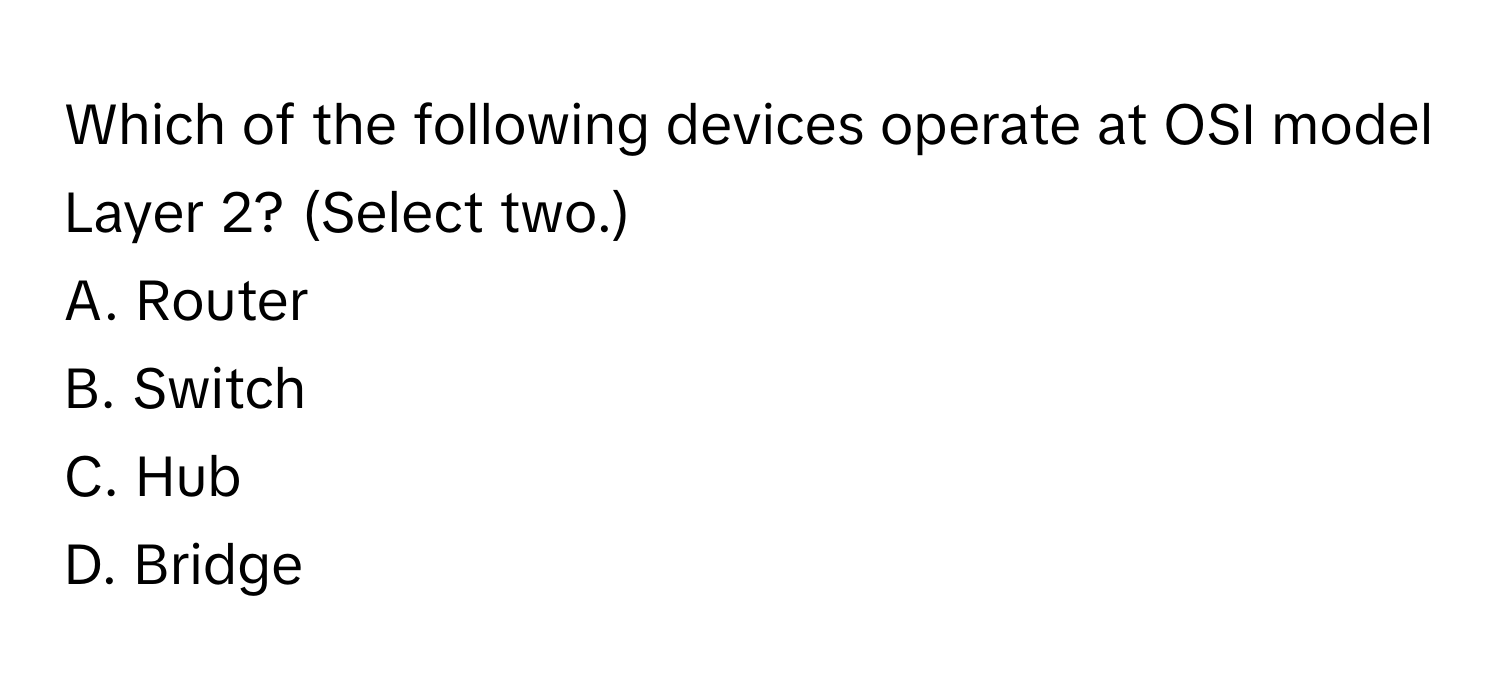 Which of the following devices operate at OSI model Layer 2? (Select two.)

A. Router
B. Switch
C. Hub
D. Bridge