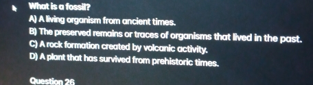 What is a fossil?
A) A living organism from ancient times.
B) The preserved remains or traces of organisms that lived in the past.
C) A rock formation created by volcanic activity.
D) A plant that has survived from prehistoric times.
Question 26