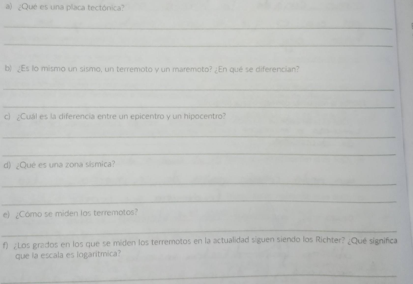 ¿Qué es una placa tectónica? 
_ 
_ 
b) ¿Es lo mismo un sismo, un terremoto y un maremoto? ¿En qué se diferencian? 
_ 
_ 
c) ¿Cuál es la diferencia entre un epicentro y un hipocentro? 
_ 
_ 
d) ¿Qué es una zona sísmica? 
_ 
_ 
e) ¿Cómo se miden los terremotos? 
_ 
f) ¿Los grados en los que se miden los terremotos en la actualidad siguen siendo los Richter? ¿Qué significa 
que la escala es logaritmica? 
_