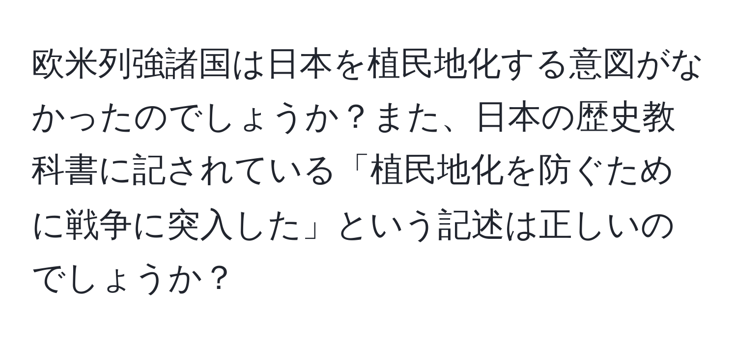 欧米列強諸国は日本を植民地化する意図がなかったのでしょうか？また、日本の歴史教科書に記されている「植民地化を防ぐために戦争に突入した」という記述は正しいのでしょうか？