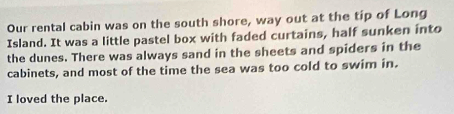 Our rental cabin was on the south shore, way out at the tip of Long 
Island. It was a little pastel box with faded curtains, half sunken into 
the dunes. There was always sand in the sheets and spiders in the 
cabinets, and most of the time the sea was too cold to swim in. 
I loved the place.