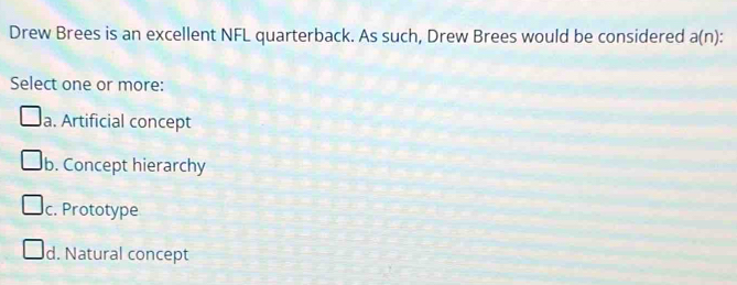 Drew Brees is an excellent NFL quarterback. As such, Drew Brees would be considered a(n)
Select one or more:
a. Artificial concept
b. Concept hierarchy
c. Prototype
d. Natural concept