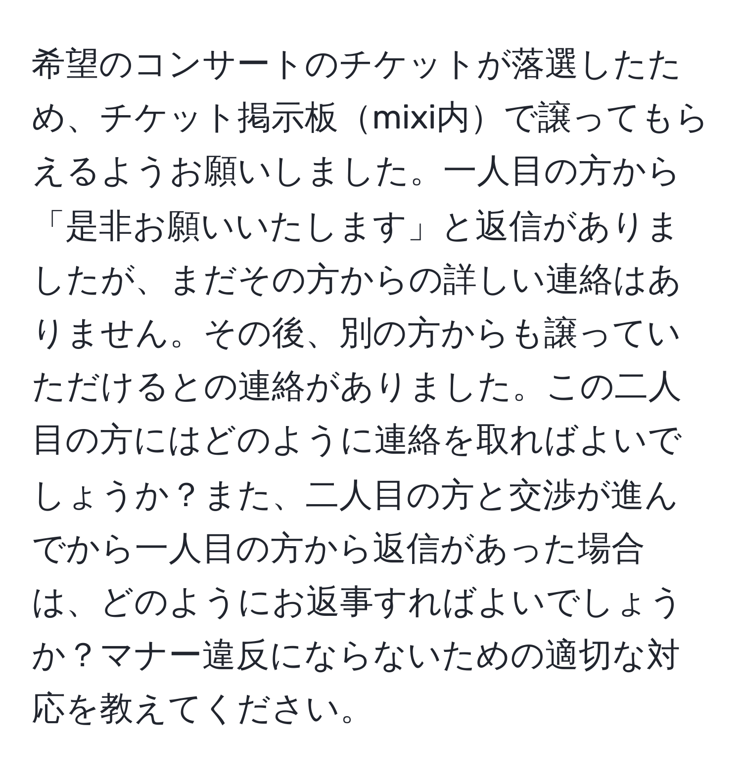 希望のコンサートのチケットが落選したため、チケット掲示板mixi内で譲ってもらえるようお願いしました。一人目の方から「是非お願いいたします」と返信がありましたが、まだその方からの詳しい連絡はありません。その後、別の方からも譲っていただけるとの連絡がありました。この二人目の方にはどのように連絡を取ればよいでしょうか？また、二人目の方と交渉が進んでから一人目の方から返信があった場合は、どのようにお返事すればよいでしょうか？マナー違反にならないための適切な対応を教えてください。