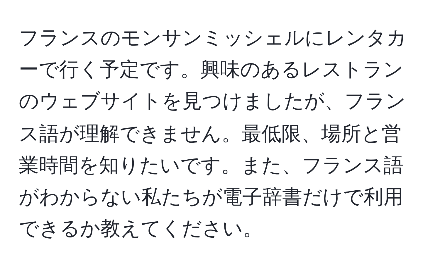 フランスのモンサンミッシェルにレンタカーで行く予定です。興味のあるレストランのウェブサイトを見つけましたが、フランス語が理解できません。最低限、場所と営業時間を知りたいです。また、フランス語がわからない私たちが電子辞書だけで利用できるか教えてください。