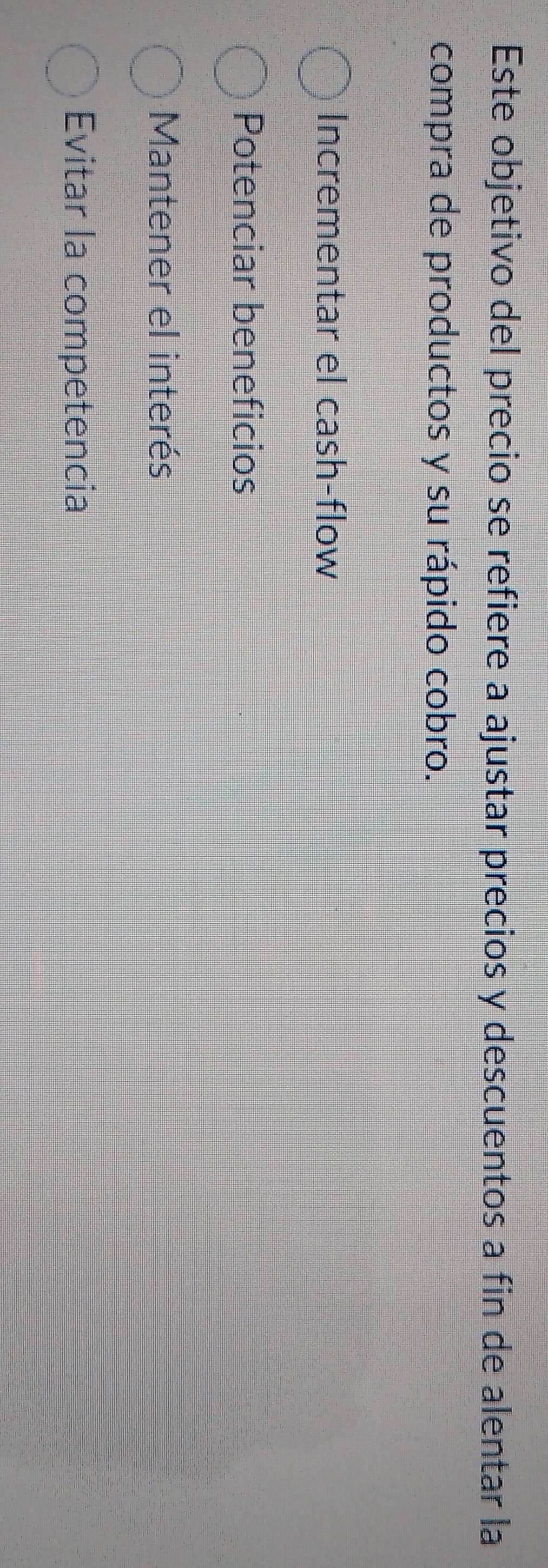 Este objetivo del precio se refiere a ajustar precios y descuentos a fin de alentar la
compra de productos y su rápido cobro.
Incrementar el cash-flow
Potenciar beneficios
Mantener el interés
Evitar la competencia