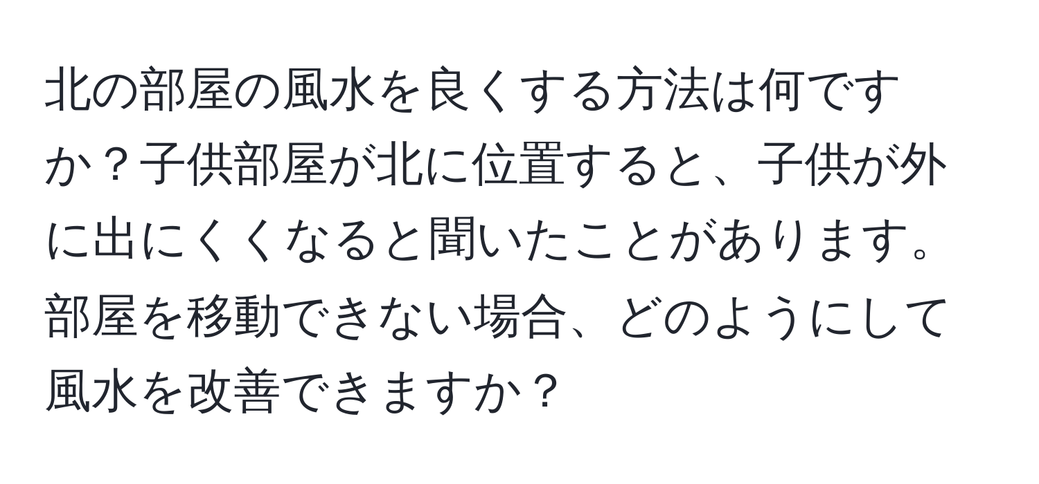 北の部屋の風水を良くする方法は何ですか？子供部屋が北に位置すると、子供が外に出にくくなると聞いたことがあります。部屋を移動できない場合、どのようにして風水を改善できますか？