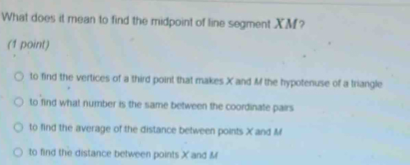 What does it mean to find the midpoint of line segment XM?
(1 point)
to find the vertices of a third point that makes X and M the hypotenuse of a triangle
to find what number is the same between the coordinate pairs
to find the average of the distance between points X and M
to find the distance between points X and M