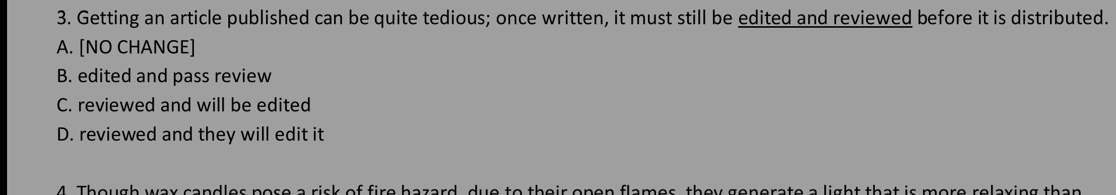 Getting an article published can be quite tedious; once written, it must still be edited and reviewed before it is distributed.
A. [NO CHANGE]
B. edited and pass review
C. reviewed and will be edited
D. reviewed and they will edit it
Though wax candles pose a risk of fire hazard, due to their open flames, they generate a light that is more relaxing than