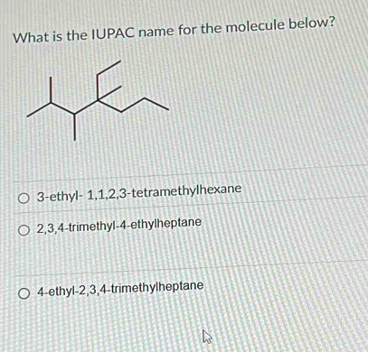 What is the IUPAC name for the molecule below?
3 -ethyl- 1, 1, 2, 3 -tetramethylhexane
2, 3, 4 -trimethyl- 4 -ethylheptane
4 -ethyl- 2, 3, 4 -trimethylheptane