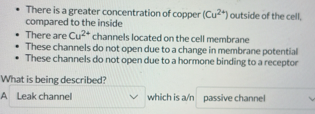 There is a greater concentration of copper (Cu^(2+)) outside of the cell,
compared to the inside
There are Cu^(2+) channels located on the cell membrane
These channels do not open due to a change in membrane potential
These channels do not open due to a hormone binding to a receptor
What is being described?
A Leak channel which is a/n passive channel