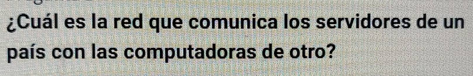 ¿Cuál es la red que comunica los servidores de un 
país con las computadoras de otro?