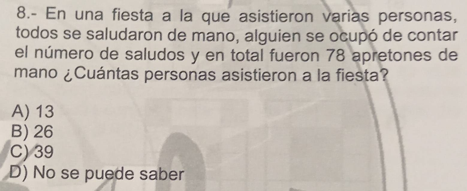 8.- En una fiesta a la que asistieron varias personas,
todos se saludaron de mano, alguien se ocupó de contar
el número de saludos y en total fueron 78 apretones de
mano ¿Cuántas personas asistieron a la fiesta?
A) 13
B) 26
C) 39
D) No se puede saber